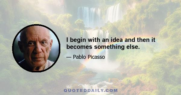 I begin with an idea and then it becomes something else.