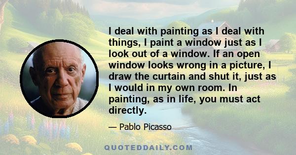 I deal with painting as I deal with things, I paint a window just as I look out of a window. If an open window looks wrong in a picture, I draw the curtain and shut it, just as I would in my own room. In painting, as in 