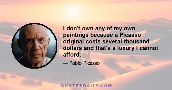 I don't own any of my own paintings because a Picasso original costs several thousand dollars and that's a luxury I cannot afford.