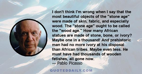 I don't think I'm wrong when I say that the most beautiful objects of the stone age were made of skin, fabric, and especially wood. The stone age ought to be called the wood age. How many African statues are made of