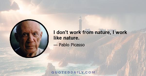 I don't work from nature, I work like nature.