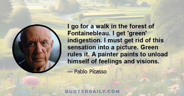 I go for a walk in the forest of Fontainebleau. I get 'green' indigestion. I must get rid of this sensation into a picture. Green rules it. A painter paints to unload himself of feelings and visions.