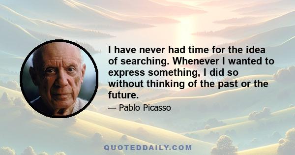 I have never had time for the idea of searching. Whenever I wanted to express something, I did so without thinking of the past or the future.