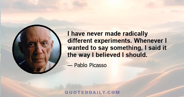 I have never made radically different experiments. Whenever I wanted to say something, I said it the way I believed I should.