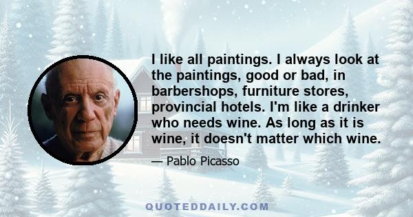 I like all paintings. I always look at the paintings, good or bad, in barbershops, furniture stores, provincial hotels. I'm like a drinker who needs wine. As long as it is wine, it doesn't matter which wine.