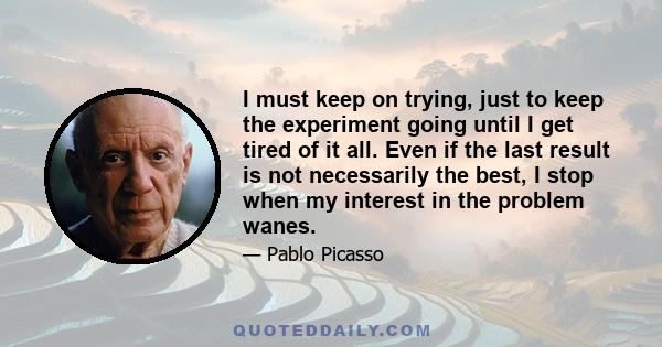 I must keep on trying, just to keep the experiment going until I get tired of it all. Even if the last result is not necessarily the best, I stop when my interest in the problem wanes.