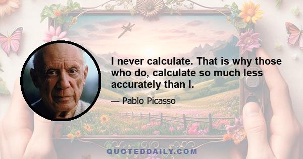 I never calculate. That is why those who do, calculate so much less accurately than I.