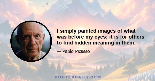 I simply painted images of what was before my eyes; it is for others to find hidden meaning in them.