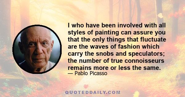 I who have been involved with all styles of painting can assure you that the only things that fluctuate are the waves of fashion which carry the snobs and speculators; the number of true connoisseurs remains more or