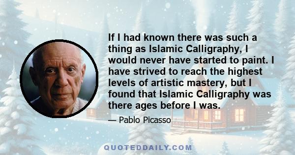 If I had known there was such a thing as Islamic Calligraphy, I would never have started to paint. I have strived to reach the highest levels of artistic mastery, but I found that Islamic Calligraphy was there ages