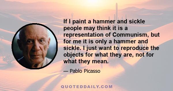 If I paint a hammer and sickle people may think it is a representation of Communism, but for me it is only a hammer and sickle. I just want to reproduce the objects for what they are, not for what they mean.