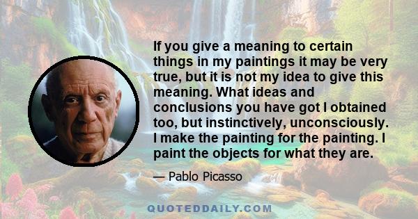 If you give a meaning to certain things in my paintings it may be very true, but it is not my idea to give this meaning. What ideas and conclusions you have got I obtained too, but instinctively, unconsciously. I make