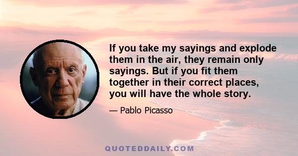 If you take my sayings and explode them in the air, they remain only sayings. But if you fit them together in their correct places, you will have the whole story.