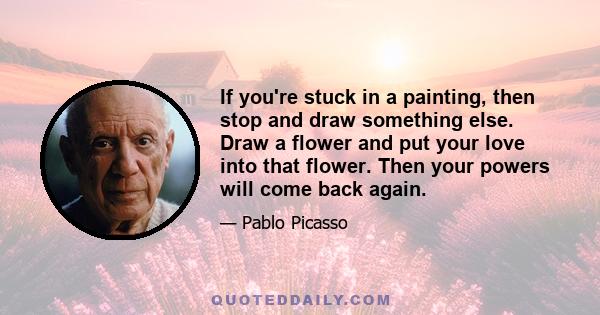 If you're stuck in a painting, then stop and draw something else. Draw a flower and put your love into that flower. Then your powers will come back again.