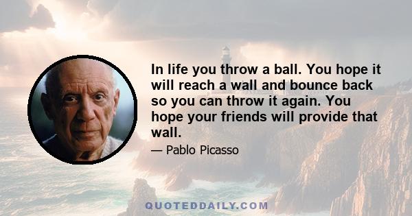 In life you throw a ball. You hope it will reach a wall and bounce back so you can throw it again. You hope your friends will provide that wall.