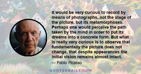 It would be very curious to record by means of photographs, not the stage of the picture, but its metamorphoses. Perhaps one would perceive the path taken by the mind in order to put its dreams into a concrete form. But 