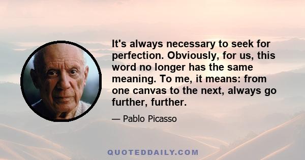 It's always necessary to seek for perfection. Obviously, for us, this word no longer has the same meaning. To me, it means: from one canvas to the next, always go further, further.