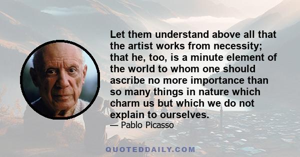 Let them understand above all that the artist works from necessity; that he, too, is a minute element of the world to whom one should ascribe no more importance than so many things in nature which charm us but which we