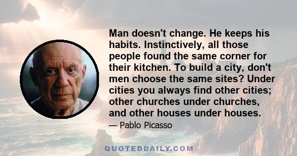 Man doesn't change. He keeps his habits. Instinctively, all those people found the same corner for their kitchen. To build a city, don't men choose the same sites? Under cities you always find other cities; other