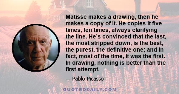 Matisse makes a drawing, then he makes a copy of it. He copies it five times, ten times, always clarifying the line. He’s convinced that the last, the most stripped down, is the best, the purest, the definitive one; and 