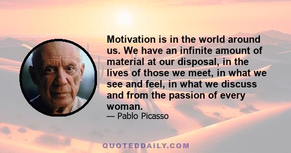 Motivation is in the world around us. We have an infinite amount of material at our disposal, in the lives of those we meet, in what we see and feel, in what we discuss and from the passion of every woman.