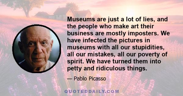 Museums are just a lot of lies, and the people who make art their business are mostly imposters. We have infected the pictures in museums with all our stupidities, all our mistakes, all our poverty of spirit. We have