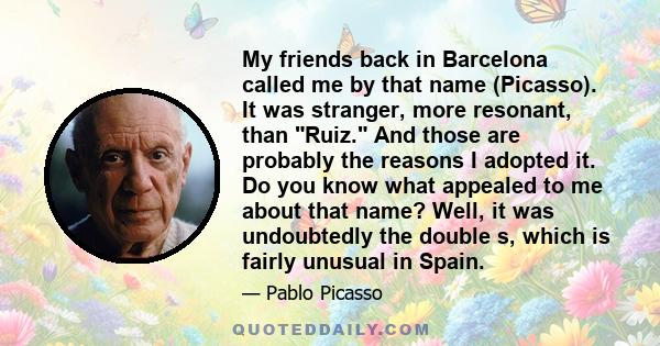 My friends back in Barcelona called me by that name (Picasso). It was stranger, more resonant, than Ruiz. And those are probably the reasons I adopted it. Do you know what appealed to me about that name? Well, it was