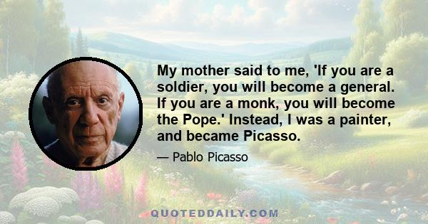 My mother said to me, 'If you are a soldier, you will become a general. If you are a monk, you will become the Pope.' Instead, I was a painter, and became Picasso.