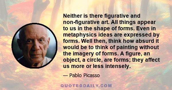 Neither is there figurative and non-figurative art. All things appear to us in the shape of forms. Even in metaphysics ideas are expressed by forms. Well then, think how absurd it would be to think of painting without