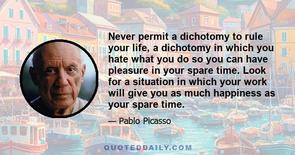 Never permit a dichotomy to rule your life, a dichotomy in which you hate what you do so you can have pleasure in your spare time. Look for a situation in which your work will give you as much happiness as your spare