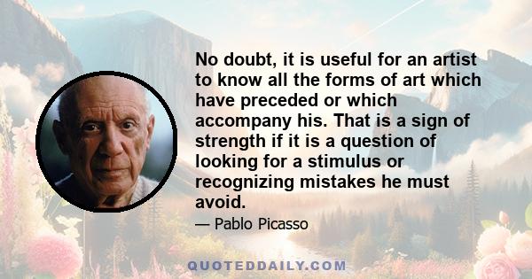 No doubt, it is useful for an artist to know all the forms of art which have preceded or which accompany his. That is a sign of strength if it is a question of looking for a stimulus or recognizing mistakes he must