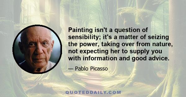 Painting isn't a question of sensibility; it's a matter of seizing the power, taking over from nature, not expecting her to supply you with information and good advice.