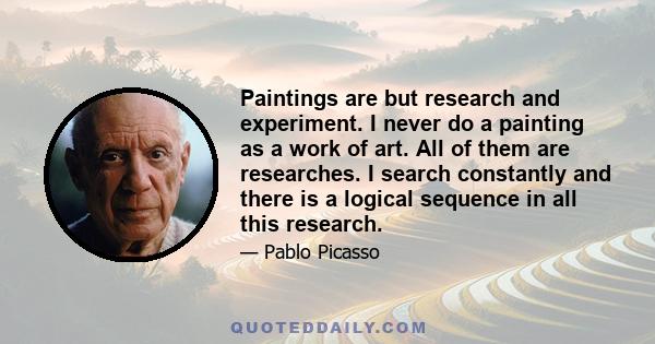 Paintings are but research and experiment. I never do a painting as a work of art. All of them are researches. I search constantly and there is a logical sequence in all this research.