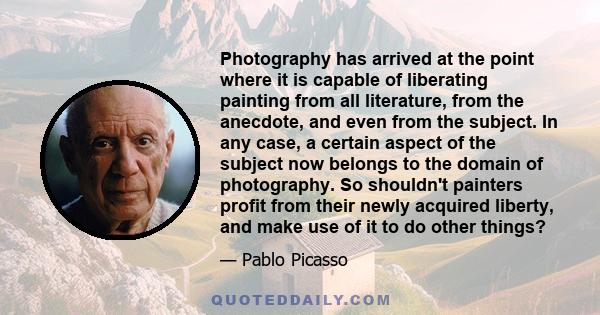 Photography has arrived at the point where it is capable of liberating painting from all literature, from the anecdote, and even from the subject. In any case, a certain aspect of the subject now belongs to the domain