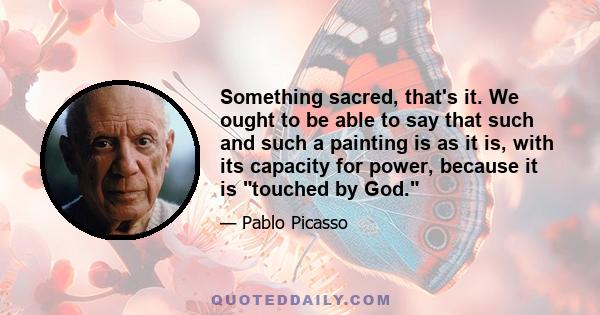 Something sacred, that's it. We ought to be able to say that such and such a painting is as it is, with its capacity for power, because it is touched by God.