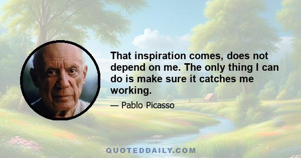 That inspiration comes, does not depend on me. The only thing I can do is make sure it catches me working.