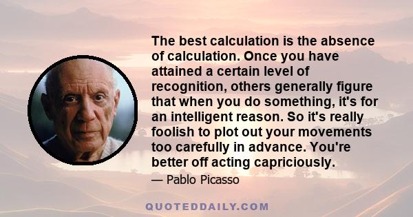 The best calculation is the absence of calculation. Once you have attained a certain level of recognition, others generally figure that when you do something, it's for an intelligent reason. So it's really foolish to