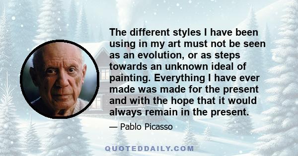 The different styles I have been using in my art must not be seen as an evolution, or as steps towards an unknown ideal of painting. Everything I have ever made was made for the present and with the hope that it would