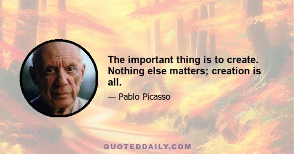 The important thing is to create. Nothing else matters; creation is all.