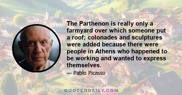 The Parthenon is really only a farmyard over which someone put a roof; colonades and sculptures were added because there were people in Athens who happened to be working and wanted to express themselves.