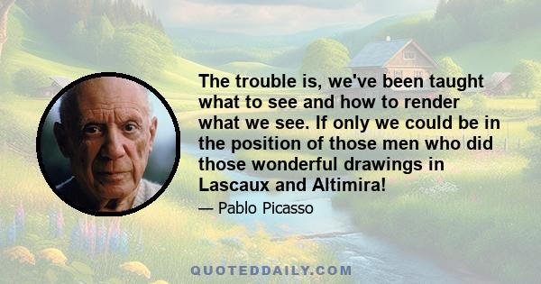 The trouble is, we've been taught what to see and how to render what we see. If only we could be in the position of those men who did those wonderful drawings in Lascaux and Altimira!