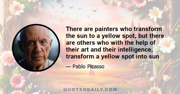 There are painters who transform the sun to a yellow spot, but there are others who with the help of their art and their intelligence, transform a yellow spot into sun