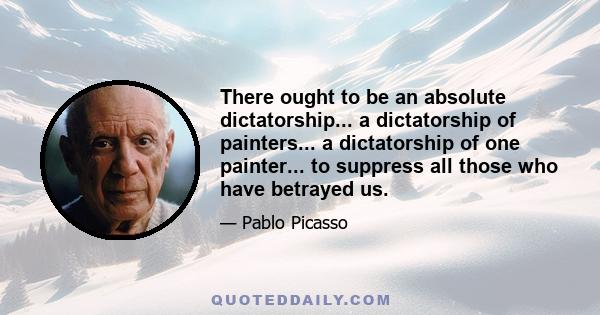 There ought to be an absolute dictatorship... a dictatorship of painters... a dictatorship of one painter... to suppress all those who have betrayed us.