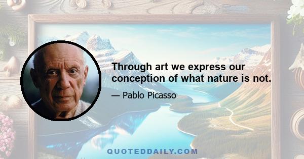 Through art we express our conception of what nature is not.