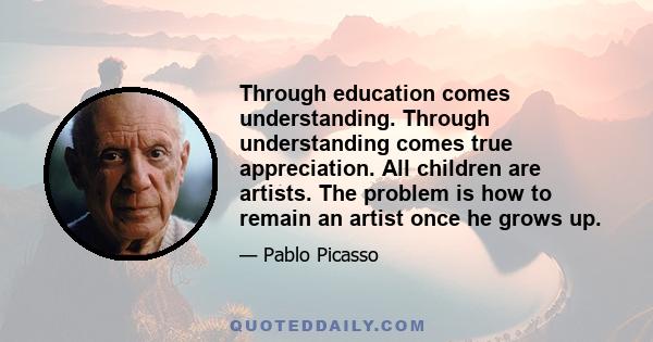 Through education comes understanding. Through understanding comes true appreciation. All children are artists. The problem is how to remain an artist once he grows up.