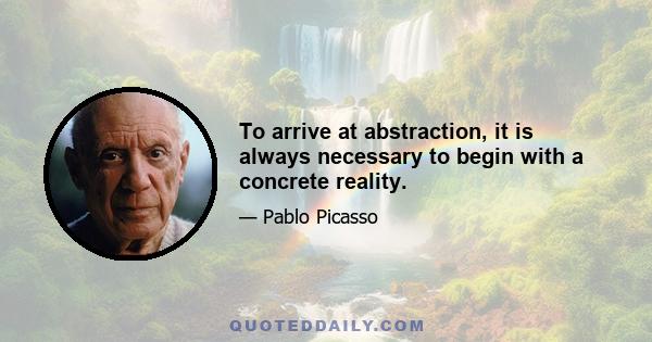 To arrive at abstraction, it is always necessary to begin with a concrete reality.