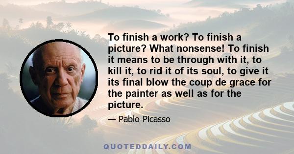 To finish a work? To finish a picture? What nonsense! To finish it means to be through with it, to kill it, to rid it of its soul, to give it its final blow the coup de grace for the painter as well as for the picture.