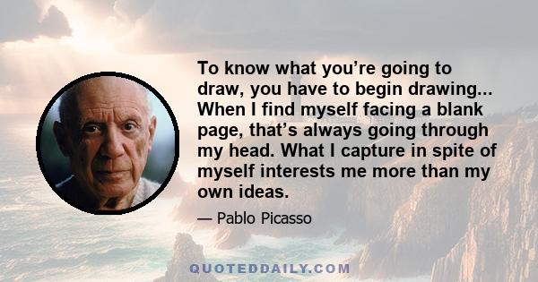 To know what you’re going to draw, you have to begin drawing... When I find myself facing a blank page, that’s always going through my head. What I capture in spite of myself interests me more than my own ideas.