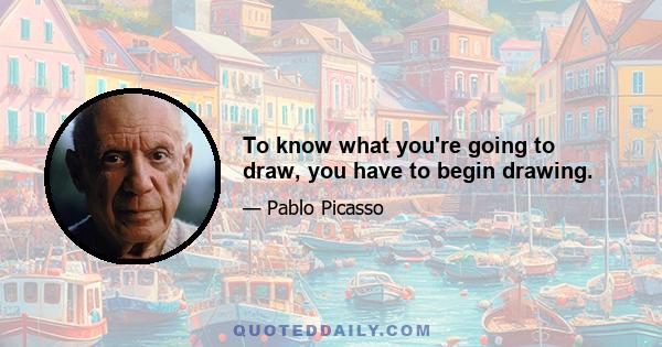 To know what you're going to draw, you have to begin drawing.