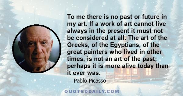 To me there is no past or future in my art. If a work of art cannot live always in the present it must not be considered at all. The art of the Greeks, of the Egyptians, of the great painters who lived in other times,